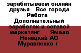 зарабатываем онлайн друзья - Все города Работа » Дополнительный заработок и сетевой маркетинг   . Ямало-Ненецкий АО,Муравленко г.